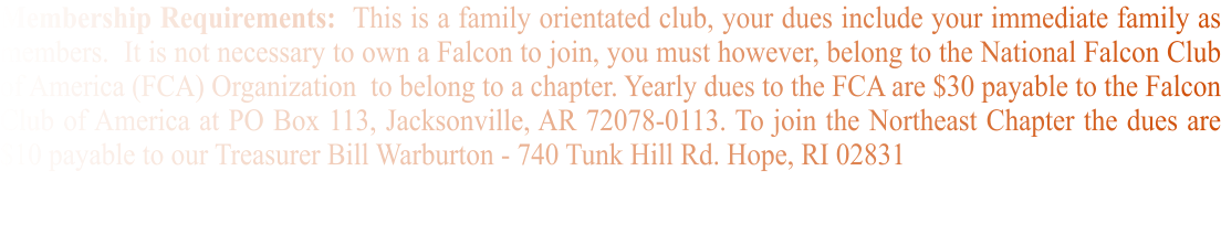 Membership Requirements:  This is a family orientated club, your dues include your immediate family as members.  It is not necessary to own a Falcon to join, you must however, belong to the National Falcon Club of America (FCA) Organization  to belong to a chapter. Yearly dues to the FCA are $30 payable to the Falcon Club of America at PO Box 113, Jacksonville, AR 72078-0113. To join the Northeast Chapter the dues are $10 payable to our Treasurer Bill Warburton - 740 Tunk Hill Rd. Hope, RI 02831