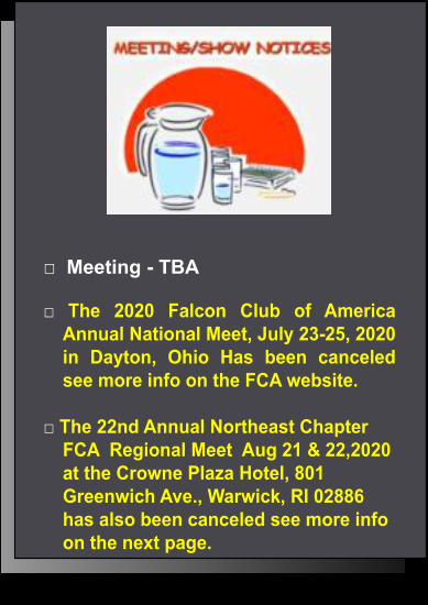 □  Meeting - TBA  □ The 2020 Falcon Club of America Annual National Meet, July 23-25, 2020  in Dayton, Ohio Has been canceled see more info on the FCA website.  □ The 22nd Annual Northeast Chapter FCA  Regional Meet  Aug 21 & 22,2020 at the Crowne Plaza Hotel, 801 Greenwich Ave., Warwick, RI 02886 has also been canceled see more info on the next page.