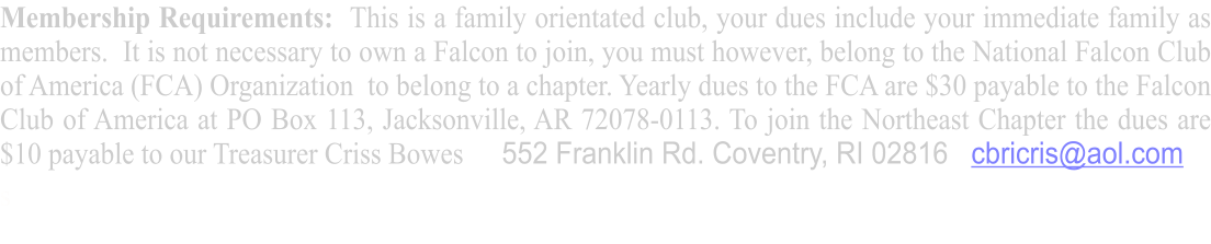 Membership Requirements:  This is a family orientated club, your dues include your immediate family as members.  It is not necessary to own a Falcon to join, you must however, belong to the National Falcon Club of America (FCA) Organization  to belong to a chapter. Yearly dues to the FCA are $30 payable to the Falcon Club of America at PO Box 113, Jacksonville, AR 72078-0113. To join the Northeast Chapter the dues are $10 payable to our Treasurer Criss Bowes     552 Franklin Rd. Coventry, RI 02816   cbricris@aol.com s